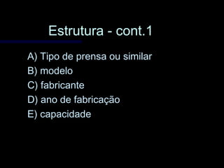 Estrutura - cont.1Estrutura - cont.1
A) Tipo de prensa ou similarA) Tipo de prensa ou similar
B) modeloB) modelo
C) fabricanteC) fabricante
D) ano de fabricaçãoD) ano de fabricação
E) capacidadeE) capacidade
 