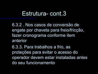 Estrutura- cont.3Estrutura- cont.3
6.3.2 . Nos casos de conversão de6.3.2 . Nos casos de conversão de
engate por chaveta para freio/fricção,engate por chaveta para freio/fricção,
fazer cronograma conforme itemfazer cronograma conforme item
anterioranterior
6.3.3. Para trabalhos a frio, as6.3.3. Para trabalhos a frio, as
proteções para evitar o acesso doproteções para evitar o acesso do
operador devem estar instaladas antesoperador devem estar instaladas antes
do seu funcionamentodo seu funcionamento
 