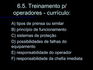 6.5. Treinamento p/6.5. Treinamento p/
operadores - currículo:operadores - currículo:
A) tipos de prensa ou similarA) tipos de prensa ou similar
B) princípio de funcionamentoB) princípio de funcionamento
C) sistemas de proteçãoC) sistemas de proteção
D) possibilidades de falhas doD) possibilidades de falhas do
equipamentoequipamento
E) responsabilidade do operadorE) responsabilidade do operador
F) responsabilidade da chefia imediataF) responsabilidade da chefia imediata
 