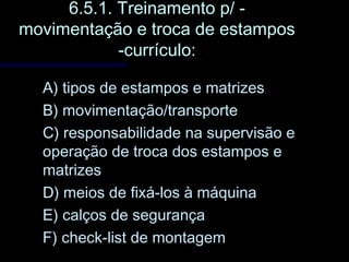 6.5.1. Treinamento p/ -6.5.1. Treinamento p/ -
movimentação e troca de estamposmovimentação e troca de estampos
-currículo:-currículo:
A) tipos de estampos e matrizesA) tipos de estampos e matrizes
B) movimentação/transporteB) movimentação/transporte
C) responsabilidade na supervisão eC) responsabilidade na supervisão e
operação de troca dos estampos eoperação de troca dos estampos e
matrizesmatrizes
D) meios de fixá-los à máquinaD) meios de fixá-los à máquina
E) calços de segurançaE) calços de segurança
F) check-list de montagemF) check-list de montagem
 
