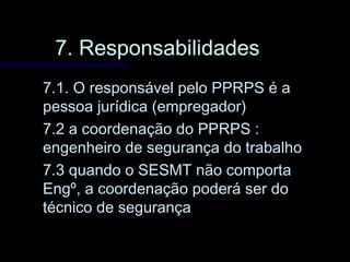 7. Responsabilidades7. Responsabilidades
7.1. O responsável pelo PPRPS é a7.1. O responsável pelo PPRPS é a
pessoa jurídica (empregador)pessoa jurídica (empregador)
7.2 a coordenação do PPRPS :7.2 a coordenação do PPRPS :
engenheiro de segurança do trabalhoengenheiro de segurança do trabalho
7.3 quando o SESMT não comporta7.3 quando o SESMT não comporta
Engº, a coordenação poderá ser doEngº, a coordenação poderá ser do
técnico de segurançatécnico de segurança
 