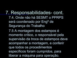 7. Responsabilidades- cont.7. Responsabilidades- cont.
7.4. Onde não há SESMT o PPRPS7.4. Onde não há SESMT o PPRPS
será coordenado por Engº deserá coordenado por Engº de
Segurança do TrabalhoSegurança do Trabalho
7.5 A montagem dos estampos é7.5 A montagem dos estampos é
momento crítico, o responsável pelamomento crítico, o responsável pela
supervisão da troca de estampos devesupervisão da troca de estampos deve
acompanhar a montagem, e conferiracompanhar a montagem, e conferir
que todos os procedimentosque todos os procedimentos
específicos foram cumpridos, paraespecíficos foram cumpridos, para
liberar a máquina para operação.liberar a máquina para operação.
 