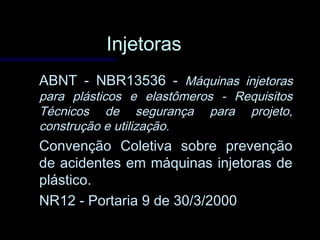 InjetorasInjetoras
ABNT - NBR13536 -ABNT - NBR13536 - Máquinas injetorasMáquinas injetoras
para plásticos e elastômeros - Requisitospara plásticos e elastômeros - Requisitos
Técnicos de segurança para projeto,Técnicos de segurança para projeto,
construção e utilização.construção e utilização.
Convenção Coletiva sobre prevençãoConvenção Coletiva sobre prevenção
de acidentes em máquinas injetoras dede acidentes em máquinas injetoras de
plástico.plástico.
NR12 - Portaria 9 de 30/3/2000NR12 - Portaria 9 de 30/3/2000
 