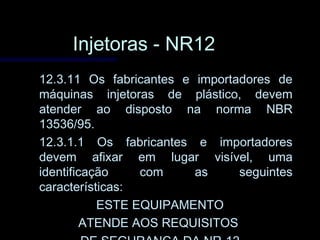 Injetoras - NR12Injetoras - NR12
12.3.11 Os fabricantes e importadores de12.3.11 Os fabricantes e importadores de
máquinas injetoras de plástico, devemmáquinas injetoras de plástico, devem
atender ao disposto na norma NBRatender ao disposto na norma NBR
13536/95.13536/95.
12.3.1.1 Os fabricantes e importadores12.3.1.1 Os fabricantes e importadores
devem afixar em lugar visível, umadevem afixar em lugar visível, uma
identificação com as seguintesidentificação com as seguintes
características:características:
ESTE EQUIPAMENTOESTE EQUIPAMENTO
ATENDE AOS REQUISITOSATENDE AOS REQUISITOS
 
