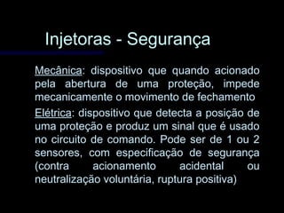 Injetoras - SegurançaInjetoras - Segurança
MecânicaMecânica: dispositivo que quando acionado: dispositivo que quando acionado
pela abertura de uma proteção, impedepela abertura de uma proteção, impede
mecanicamente o movimento de fechamentomecanicamente o movimento de fechamento
ElétricaElétrica: dispositivo que detecta a posição de: dispositivo que detecta a posição de
uma proteção e produz um sinal que é usadouma proteção e produz um sinal que é usado
no circuito de comando. Pode ser de 1 ou 2no circuito de comando. Pode ser de 1 ou 2
sensores, com especificação de segurançasensores, com especificação de segurança
(contra acionamento acidental ou(contra acionamento acidental ou
neutralização voluntária, ruptura positiva)neutralização voluntária, ruptura positiva)
 