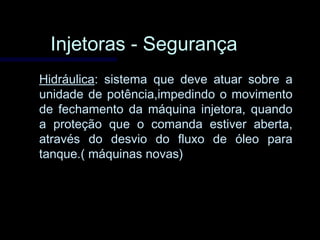 Injetoras - SegurançaInjetoras - Segurança
HidráulicaHidráulica: sistema que deve atuar sobre a: sistema que deve atuar sobre a
unidade de potência,impedindo o movimentounidade de potência,impedindo o movimento
de fechamento da máquina injetora, quandode fechamento da máquina injetora, quando
a proteção que o comanda estiver aberta,a proteção que o comanda estiver aberta,
através do desvio do fluxo de óleo paraatravés do desvio do fluxo de óleo para
tanque.( máquinas novas)tanque.( máquinas novas)
 