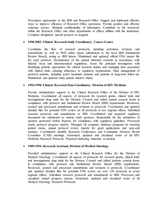 Procedures appropriate to the IRB and Research Office. Suggest and implement effective 
ways to improve efficiency of Research Office operations. Provide positive and effective 
customer service. Maintain confidentiality of information. Contribute to the teamwork 
within the Research Office and other departments or offices affiliate with the institutions. 
Complete designated special projects as assigned. 
 1998-2002 -Clinical Research Study Coordinator, Cancer Center 
Coordinate the flow of research protocols, including activation, revisions and 
amendments as well as IND safety report submissions to the local IRB (Institutional 
Review Board), acting as IRB liaison. Maintained and updated official FDA master file 
for each protocol. Development of the patient informed consents in accordance with 
federal, local and pharmaceutical regulations. Assist the principal investigators with 
identifying patients appropriate for clinical research studies and managing data associated 
with clinical trials, ensuring adherence to regulatory requirements. Data management of 
protocol patients, including active treatment patients and patients in long-term follow-up. 
Maintained and updated study patient shadow charts. 
 1994-1998 -Clinical Research Data Coordinator, Division of HIV Medicine 
Provide administrative support to the Clinical Research Office of the Division of HIV 
Medicine. Coordinated all aspects of protocols for research grants, clinical trials and 
investigational drug trials for the Division. Created and edited patient consent forms in 
compliance with protocol and Institutional Review Board (IRB) requirements. Reviewed, 
created and processed amendments and revisions to protocols. Coordinated and updated 
detailed files for potential FDS review on all protocols in two regional offices. Submitted 
research protocols and amendments to IRB. Coordinated and prepared regulatory 
documents for submission to various study sponsors. Responsible for the submission of 
sponsor generated Safety Reports for compliance with regulatory guidelines. Processed 
yearly protocol progress reports. Managed all computer database programs for tracking 
patient status, annual protocol review reports for grant applications and year-end 
statistics. Coordinated monthly Research Conferences and Community Advisory Board 
Committee (CAB) meetings. Generated, updated and circulated roster of all HIV 
Medicine Research Protocols. Prepared marketing materials as needed. 
 1989-1994 -Research Assistant, Division of Medical Oncology 
Provided administrative support to the Clinical Research Office for the Division of 
Medical Oncology. Coordinated all aspects of protocols for research grants, clinical trials 
and investigational drug trials for the Division. Created and edited patients consent forms 
in compliance with protocol and Institutional Review Board (IRB) requirements. 
Reviewed, created and processed amendments and revisions to protocols. Coordinated 
and updated detailed files for potential FDS review on over 120 protocols in seven 
regional offices. Submitted research protocols and amendments to IRB. Processed and 
circulated annual progress reports. Generated, updated and circulated roster of all 
Medical Oncology Research Protocols. 
 