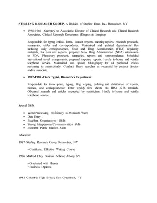 STERLING RESEARCH GROUP, A Division of Sterling Drug, Inc., Rensselaer, NY 
 1988-1989 -Secretary to Associated Director of Clinical Research and Clinical Research 
Associates, Clinical Research Department (Diagnostic Imaging) 
Responsible for typing critical forms, contact reports, meeting reports, research protocols, 
summaries, tables and correspondence. Maintained and updated departmental files 
including daily correspondence, Food and Drug Administration (FDA) regulatory 
materials, fax data and reports; prepared New Drug Administration (NDA) submissions 
to FDA. Photocopy protocols, summaries, reports and correspondence. Scheduled 
international travel arrangements; prepared expense reports. Handle in-house and outside 
telephone service. Maintained and update bibliography for all published articles 
pertaining to project/study. Conduct library searches as requested by project director 
and/or associate. 
 1987-1988 -Clerk Typist, Biometrics Department 
Responsible for transcription, typing, filing, coping, collating and distribution of reports, 
memos, and correspondence. Enter weekly time sheets into IBM 3278 terminals. 
Obtained journals and articles requested by statisticians. Handle in-house and outside 
telephone service. 
Special Skills: 
 Word Processing, Proficiency in Microsoft Word 
 Data Entry 
 Excellent Organizational Skills 
 Strong Interpersonal/Communication Skills 
 Excellent Public Relation Skills 
Education: 
1987 -Sterling Research Group, Rensselaer, NY 
• Certificate, Effective Writing Course 
1986 -Mildred Elley Business School, Albany NY 
• Graduated with Honors 
• Business Diploma 
1982 -Columbia High School, East Greenbush, NY 
 