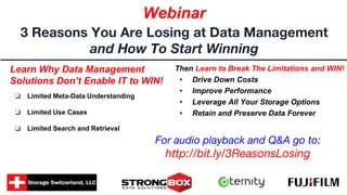 Learn Why Data Management
Solutions Don’t Enable IT to WIN!
❏ Limited Meta-Data Understanding
❏ Limited Use Cases
❏ Limited Search and Retrieval
3 Reasons You Are Losing at Data Management
and How To Start Winning
Webinar
Then Learn to Break The Limitations and WIN!
• Drive Down Costs
• Improve Performance
• Leverage All Your Storage Options
• Retain and Preserve Data Forever
For audio playback and Q&A go to:
http://bit.ly/3ReasonsLosing
 