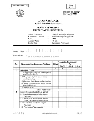 Paket

DOKUMEN NEGARA

1/2/3

UJIAN NASIONAL
TAHUN PELAJARAN 2013/2014

LEMBAR PENILAIAN
UJIAN PRAKTIK KEJURUAN
Satuan Pendidikan
Kompetensi Keahlian
Kode
Alokasi Waktu
Bentuk Soal

Nomor Peserta

Sekolah Menengah Kejuruan
Seni Pedalangan Yogyakarta
4169
18 jam
Penugasan Perorangan

:

Nama Peserta

:
:
:
:
:

:

No

Komponen/Sub komponen Penilaian

1

2

I

Pencapaian Kompetensi
Tidak
Ya
7,0-7,9 8,0-8,9 9,0-10

Persiapan Pentas
1.1. Panggung wayang dan Gawang kelir
tertata sesuai lay out.
1.2. Wayang disiapkan sesuai lakon
masing-masing
1.3. Gamelan disiapkan sesuai kebutuhan
1.4. Sound system dan tata lampu tertata
sesuai akustiknya
1.5. Naskah lakon
Skor Komponen :
Proses (Sistematika & Cara Kerja)
2.1. Melakukan Cepeng Sabet dalam
Pakeliran
2.2. Melakukan Antawecana, Kandha
Carita, Pocapan dalam Pakeliran
2.3. Melakukan vokal dan Iringan
Pakeliran.
2.4. Penguasaan Pakem cerita

II

4169-P123-13/14

3

Hak Cipta pada Kemdikbud

4

5

6

PP-1/7

 