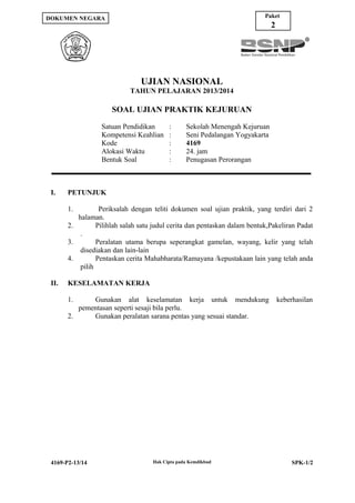 Paket

DOKUMEN NEGARA

2

UJIAN NASIONAL
TAHUN PELAJARAN 2013/2014

SOAL UJIAN PRAKTIK KEJURUAN
Satuan Pendidikan
Kompetensi Keahlian
Kode
Alokasi Waktu
Bentuk Soal

I.

:
:
:
:
:

Sekolah Menengah Kejuruan
Seni Pedalangan Yogyakarta
4169
24. jam
Penugasan Perorangan

PETUNJUK
1.

Periksalah dengan teliti dokumen soal ujian praktik, yang terdiri dari 2
halaman.
2.
Pilihlah salah satu judul cerita dan pentaskan dalam bentuk,Pakeliran Padat
.
3.
Peralatan utama berupa seperangkat gamelan, wayang, kelir yang telah
disediakan dan lain-lain
4.
Pentaskan cerita Mahabharata/Ramayana /kepustakaan lain yang telah anda
pilih
II.

KESELAMATAN KERJA
1.

Gunakan alat keselamatan kerja untuk mendukung
pementasan seperti sesaji bila perlu.
2.
Gunakan peralatan sarana pentas yang sesuai standar.

4169-P2-13/14

Hak Cipta pada Kemdikbud

keberhasilan

SPK-1/2

 