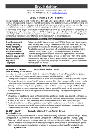 Eyad Halabi CV Page 1 of 2
Eyad Halabi (BA)
Citizenship: Lebanese  Status: Married with 3 kids
Mobile +962 777 666 812  Email halabie@gmail.com
Sales, Marketing & CSR Director
An experienced, cultured and results driven Director with a proven track record in delivering strategy,
business intelligence and consumer insight to significantly drive global brand vision, market leadership and
profit whilst balancing large budgets and culturally diverse cross-functional teams; supported by strong
negotiation, leadership and facilitation skills in local, regional and international markets
A passionate team player and natural communicator with over 20 years experience developing and
managing successful marketing, sales and CSR strategies for high profile brands through collaborative
partnerships and solid marketing/management experience with exceptional influence and integrity; who
demonstrates the creativity, innovation and commercial acumen to deliver added value
Skills and Strengths
Brand Management Delivers results for diverse brands from FMCG to Mixed Used Developments
Strategy Planning Short and long term strategic thinker who drives brand vision and positioning
People Management Sociable and decisive leader of teams, clients, brands and customers
Marketing & Media Adept at development, launch and roll-out of strategic integrated marketing
Budget Management Diligent control of large budgets to deliver significant ROI and sales YOY
Strategic Partnerships Cultivates strong partnerships with key clients, agencies and stakeholders
Business Development Proven expertise in securing new brands and delivering >30% billing growth
Communication Adaptable and diversified in dealing with contradicting cultures and needs
Negotiation Negotiates high value deals, campaigns and solutions for global organisations
Languages Fluent English and Arabic
Career History
December 2011 – Present Saraya Aqaba, Amman, Jordan
Sales, Marketing & CSR Director
A mixed-used gated community located in the Hashemite Kingdom of Jordan. The project encompasses
around 634,000 sqm of master planned development with a total investment of >$1.5b
 Leading the development and implementation of sales, marketing and CSR strategy, plans and budgets
 Planning and monitoring annual/monthly sales forecasts and inventory management for optimum results
 Developing project pricing strategies (residential/retail) and project positioning to deliver strategic vision
 Defining and implementing division guidelines, policies and procedures, supporting the GM and BOD
 Recruited and performance managing a culturally diverse team of 35 through training and motivation
 Building relations with consultants/agencies to undertake marketing & CSR special assignments
Key Achievements:
 Integral role in establishing brand architecture/image, positioning Aqaba as a desired destination and
securing 60% of the residential unit sales through effective marketing and CSR strategy implementation
 Achieved 6.8% unaided TOM awareness in UAE market for non-Emirati Real Estate developer
 Finalized retail tenant mix & leasing strategy, securing Starwood and Jumeirah for hotel operations
 Planned and executed several CSR programs to re-enforce a positive “good citizen” company image
 Worked within a committee in promoting Jordan as MICE destination
Oct 2007 – Nov 2011 Saraya Development Group, Amman, Jordan
Marketing Director
Consultancy providing tailored services to Saraya projects including Investment Appraisal, Design & Project
Management, HR, Commercial & Operational Management, IT, Marketing, Corporate Finance & Legal
 Developed sales & marketing strategies, plans and budgets for projects in Jordan, Oman, UAE & Russia
 Led and developed marketing teams to execute project plans & deliverables to support regional growth
 Active role in the development of pricing strategies to ensure competitiveness of products and units
 