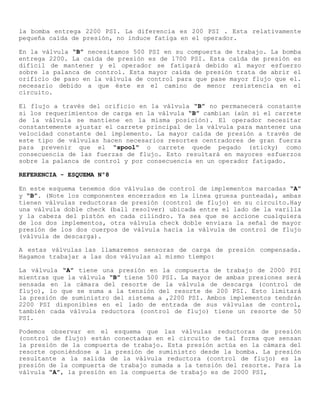 la bomba entrega 2200 PSI. La diferencia es 200 PSI . Esta relativamente
pequeña caída de presión, no induce fatiga en el operador.
En la válvula “B” necesitamos 500 PSI en su compuerta de trabajo. La bomba
entrega 2200. La caída de presión es de 1700 PSI. Esta caída de presión es
difícil de mantener y el operador se fatigará debido al mayor esfuerzo
sobre la palanca de control. Esta mayor caída de presión trata de abrir el
orificio de paso en la válvula de control para que pase mayor flujo que el.
necesario debido a que éste es el camino de menor resistencia en el
circuito.
El flujo a través del orificio en la válvula “B” no permanecerá constante
si los requerimientos de carga en la válvula “B” cambian (aún sí el carrete
de la válvula se mantiene en la misma posición). El operador necesitar
constantemente ajustar el carrete principal de la válvula para mantener una
velocidad constante del implemento. La mayor caída de presión a través de
este tipo de válvulas hacen necesarios resortes centradores de gran fuerza
para prevenir que el “spool" o carrete quede pegado (sticky) como
consecuencia de las fuerzas de flujo. Esto resultará en mayores esfuerzos
sobre la palanca de control y por consecuencia en un operador fatigado.
REFERENCIA - ESQUEMA Nº8
En este esquema tenemos dos válvulas de control de implementos marcadas “A”
y “B”. (Note los componentes encerrados en la línea gruesa punteada), ambas
tienen válvulas reductoras de presión (control de flujo) en su circuito.Hay
una válvula doble check (ball resolver) ubicada entre el lado de la varilla
y la cabeza del pistón en cada cilindro. Ya sea que se accione cualquiera
de los dos implementos, otra válvula check doble enviara la señal de mayor
presión de los dos cuerpos de válvula hacia la válvula de control de flujo
(válvula de descarga).
A estas válvulas las llamaremos sensoras de carga de presión compensada.
Hagamos trabajar a las dos válvulas al mismo tiempo:
La válvula “A” tiene una presión en la compuerta de trabajo de 2000 PSI
mientras que la válvula “B” tiene 500 PSI. La mayor de ambas presiones será
sensada en la cámara del resorte de la válvula de descarga (control de
flujo), lo que se suma a la tensión del resorte de 200 PSI. Esto limitará
la presión de suministro del sistema a ,2200 PSI. Ambos implementos tendrán
2200 PSI disponibles en el lado de entrada de sus válvulas de control,
también cada válvula reductora (control de flujo) tiene un resorte de 50
PSI.
Podemos observar en el esquema que las válvulas reductoras de presión
(control de flujo) están conectadas en el circuito de tal forma que sensan
la presión de la compuerta de trabajo. Esta presión actúa en la cámara del
resorte oponiéndose a la presión de suministro desde la bomba. La presión
resultante a la salida de la válvula reductora (control de flujo) es la
presión de la compuerta de trabajo sumada a la tensión del resorte. Para la
válvula “A”, la presión en la compuerta de trabajo es de 2000 PSI,
 