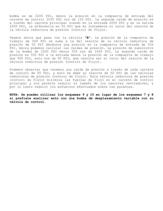 bomba es de 2200 PSI, menos la presión en la compuerta de entrada del
carrete de control 2050 PSI nos da 150 PSI. La segunda caída de presión es
a través del carrete principal siendo en la entrada 2050 PSI y en la salida
2000 PSI, la diferencia es 50 PSI que es justamente el valor del resorte de
la válvula reductora de presión (control de flujo).
Veamos ahora que pasa con la válvula “B”. La presión de la compuerta de
trabajo de 500 PSI se suma a la del resorte de la válvula reductora de
presión de 50 PSI dándonos una presión en la compuerta de entrada de 550
PSI. Ahora podemos calcular las caídas de presión. La presión de suministro
de la bomba de 2200 PSI menos 550 nos da 1650 PSI. La segunda caída de
presión es 550 PSI a la entrada menos la presión de la compuerta de trabajo
que 500 PSI, esto nos da 50 PSI, que resulta ser el valor del resorte de la
válvula reductora de presión (control de flujo).
Podemos observar que tenemos una caída de presión a través de cada carrete
de control de 50 PSI, y esto se debe al resorte de 50 PSI de las válvulas
reductoras de presión (control de flujo). Esta válvula reductora de presión
(control de flujo) minimiza las fuerzas de flujo en el carrete de control
principal y nos permite reducir el tamaño de los resortes centradores, y
por lo tanto reducir los esfuerzos efectuados sobre las palancas.
NOTA: Se pueden utilizar los esquemas 9 y 10 en lugar de los esquemas 7 y 8
si prefiere analizar esto con una bomba de desplazamiento variable con su
válvula de control.
 