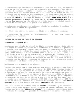 En condiciones que requieren un movimiento lento del cilindro, el operador
mueve la palanca de control sólo en un pequeño desplazamiento, por tanto el
carrete de control, también se mueve una pequeña longitud; en esta
condición solo una pequeña parte del flujo total de la bomba va hacia el
cilindro. Con una bomba de desplazamiento fijo, ¿qué pasará con la presión
a la salida de la bomba?. La presión de salida se incrementa hasta que la
válvula de "alivio” descarga el exceso al tanque. Este alto flujo a alta
presión contribuye a elevar el calor en el sistema, pudiendo acortar la
vida de los componentes (la válvula de alivio también se abrirá cuando la
válvula de control está en la posición de retención).
Anteriormente mencionamos que podríamos añadir un enfriador de aceite. Pero
tenemos también otras dos opciones:
(1) Añadir una válvula de control de flujo (5) o válvula de descarga
(2) Reemplazar la bomba de desplazamiento fijo con una bomba de
desplazamiento variable.
VALVULA DE CONTROL DE FLUJO 0 DE DESCARGA
REFERENCIA - ESQUEMA Nº 5
Añadiremos una válvula de control de flujo a nuestro sistema. Esta válvula
será capaz de sensar la presión de alimentación de la bomba y la presión en
la compuerta de trabajo. También habrá un resorte trabajando con la presión
de la compuerta de trabajo (se suman) contra la presión a la salida de la
bomba. Esta válvula limitará nuestra presión de salida de la bomba a un
valor igual a la presión de trabajo mas la presión del resorte. Ahora, el
flujo no necesario en la válvula de control del implemento será descargado
al tanque por nuestra válvula de descarga en vez de la válvula de alivio.
(Recuerde que la válvula reductora de presión de los implementos produce
una restricción al flujo, como un orificio).
Analicemos esto a través de un ejemplo
Nuestro implemento usara 5 GPM (galones por minuto) y provocará una presión
de trabajo en la compuerta de trabajo de 2000 PSI. Nuestra bomba de
desplazamiento fijo es capaz de entregar 30 GPM. El resorte en la válvula
de descarga es de 200 PSI, que se suma a la presión de trabajo de 2000 PSI,
resultando en 2200 PSI que se oponen a la presión de salida de la bomba,
limitándola por lo tanto a 2200 PSI. El exceso de flujo, que el implemento
no necesita, se descarga al tanque a una presión de 200 PSI mayor que la
necesaria en la compuerta de trabajo (2000 PSI). Esta diferencia (200 PSI),
que es el valor del resorte de la válvula de descarga, se le llama PRESION
MARGINAL y es la que asegura una buena “respuesta” del implemento.
¿Que Pasa cuando el control está en "Hold":(retención) y no necesitamos
ningún flujo? Como estamos usando válvulas de centro cerrado, se podría
esperar que actúe la "válvula de alivio”; sin embargo, como estamos usando
la válvula de descarga, la presión de suministro de la bomba actúa sobre el
 