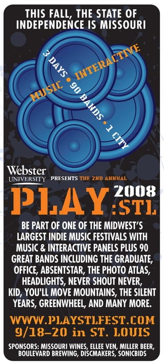 PRESENTS THE 2ND ANNUAL
WWW.PLAYSTLFEST.COM
9/18–20 in ST. LOUIS
BE PART OF ONE OF THE MIDWEST’S
LARGEST INDIE MUSIC FESTIVALS WITH
MUSIC & INTERACTIVE PANELS PLUS 90
GREAT BANDS INCLUDING THE GRADUATE,
OFFICE, ABSENTSTAR, THE PHOTO ATLAS,
HEADLIGHTS, NEVER SHOUT NEVER,
KID, YOU'LL MOVE MOUNTAINS, THE SILENT
YEARS, GREENWHEEL, AND MANY MORE.
THIS FALL, THE STATE OF
INDEPENDENCE IS MISSOURI
3
DAYS
•90
BANDS
•1
CITY
MUSIC • INTERACTIVE
SPONSORS: MISSOURI WINES, ELLEE VEN, MILLER BEER,
BOULEVARD BREWING, DISCMAKERS, SONICBIDS
 