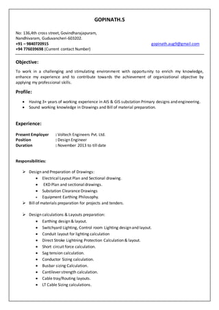 GOPINATH.S
No: 136,4th cross street, Govindharajapuram,
Nandhivaram, Guduvancheri-603202.
+91 – 9840720915 gopinath.aug9@gmail.com
+94 776039698 (Current contact Number)
Objective:
To work in a challenging and stimulating environment with opportunity to enrich my knowledge,
enhance my experience and to contribute towards the achievement of organizational objective by
applying my professional skills.
Profile:
 Having 3+ years of working experience in AIS & GIS substation Primary designs and engineering.
 Sound working knowledge in Drawings and Bill of material preparation.
Experience:
Present Employer : Voltech Engineers Pvt. Ltd.
Position : Design Engineer
Duration : November 2013 to till date
Responsibilities:
 Design and Preparation of Drawings:
 Electrical Layout Plan and Sectional drawing.
 EKD Plan and sectional drawings.
 Substation Clearance Drawings
 Equipment Earthing Philosophy.
 Bill of materials preparation for projects and tenders.
 Design calculations & Layouts preparation:
 Earthing design & layout.
 Switchyard Lighting, Control room Lighting design and layout.
 Conduit layout for lighting calculation
 Direct Stroke Lightning Protection Calculation & layout.
 Short circuit force calculation.
 Sag tension calculation.
 Conductor Sizing calculation.
 Busbar sizing Calculation.
 Cantilever strength calculation.
 Cable tray/Routing layouts.
 LT Cable Sizing calculations.
 