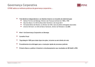 Governança Corporativa 
O PINE adota as melhores práticas de governança corporativa... 
Três Membros Independentes e um Membro Externo no Conselho de Administração 
Mailson Ferreira da Nóbrega: Ministro das Finanças do Brasil de 1988 a 1990 
Maurizio Mauro: Ex-CEO da Booz Allen Hamilton e do Grupo Abril 
Fernando Albino de Oliveira: ex-Diretor da CVM e sócio da Albino Advogados Associados 
Antonio Hermann: ex-CEO do Banco Itamarati, diretor da Febraban e da ABBC 
Nível 1 de Governança Corporativa na Bovespa 
Conselho Fiscal 
Tag along g g de 100% para todos tipos de ações, inclusive as sem direito de voto 
Procedimentos de arbitragem para a resolução rápida de processos judiciais 
Primeiro Banco a publicar trimestral e simultaneamente seus resultados em BR GAAP e IFRS 
Relações com Investidores | 2T11 | 26/37 
 