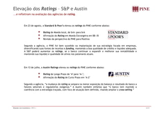 Elevação dos Ratings – S&P e Austin 
...e refletiram na avaliação das agências de rating. 
Em 23 de agosto, a Standard & Poor’s elevou os ratings do PINE conforme abaixo: 
Rating de Moeda local, de brA- para brA 
Afirmação do Rating em Moeda Estrangeira em BB-/B 
Revisão da perspectiva do PINE para Positiva 
Segundo a agência, o PINE foi bem sucedido na implantação de sua estratégia focada em empresas, 
diversificando suas fontes de receitas e funding, mantendo a boa qualidade de crédito e liquidez adequada. 
A S&P poderá aumentar os ratings, se o banco continuar a expandir e melhorar sua rentabilidade e 
mantendo sua liquidez e qualidade de ativos nos patamares atuais. 
Em 13 de julho, a Austin Ratings elevou os ratings do PINE conforme abaixo: 
Rating de Longo Prazo de ‘A’ para ‘A+’; 
Afirmação do Rating de Curto Prazo em ‘A-2’ 
Segundo a agência, ““a mudança do rating se ampara na menor exposição do balanço e resultado do banco a 
fatores setoriais e regulatórios exógenos.” A Austin também enfatiza que “o banco tem mantido a 
coerência com a estratégia traçada, com foco de atuação bem definido, visando ampliar o cross-selling.” 
Relações com Investidores | 2T11 | 32/37 
 