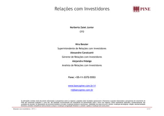 Relações com Investidores 
Norberto Zaiet Junior 
CFO 
Nira Bessler 
Superintendente de Relações com Investidores 
Alexandre Cavalcanti 
Gerente de Relações com Investidores 
Alejandra Hidalgo 
Analista de Relações com Investidores 
Fone: +55-11-3372-5553 
www.bancopine.com.br/ri 
ri@bancopine.com.br 
As afirmações contidas neste documento relacionadas a perspectivas sobre os negócios, projeções sobre resultados operacionais e financeiros e aquelas relacionadas a perspectivas de crescimento do 
PINE são meramente projeções e, como tais, são baseadas exclusivamente nas expectativas da administração sobre o futuro dos negócios. Essas expectativas dependem, substancialmente, das 
condições de mercado, do desempenho da economia brasileira e do setor (mudanças políticas e econômicas, volatilidade nas taxas de juros e câmbio, mudanças tecnológicas, inflação, desintermediação 
financeira, pressões competitivas sobre produtos e preços e mudanças na legislação tributária) e, portanto, sujeitas a mudanças sem aviso prévio. 
Relações com Investidores | 2T11 | 37/37 
