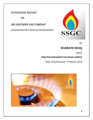1
INTERNSHIP REPORT
ON
SUI SOUTHERN GAS COMPANY
(ADMINISTRATIVE SERVICES DEPARTMENT)
BY
MARRIUM ISHAQ
(MBA)
PRESTON UNIVERSITYGULSHAN CAMPUS
Date of Submission: 4thMarch 2016
 
