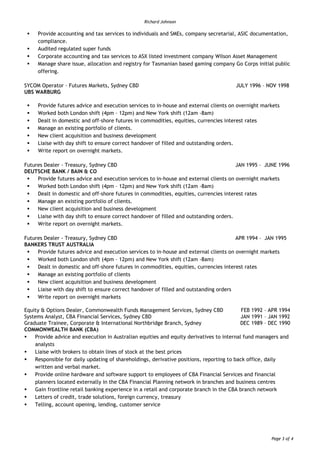 Richard Johnson
Page 3 of 4
Provide accounting and tax services to individuals and SMEs, company secretarial, ASIC documentation,
compliance.
Audited regulated super funds
Corporate accounting and tax services to ASX listed investment company Wilson Asset Management
Manage share issue, allocation and registry for Tasmanian based gaming company Go Corps initial public
offering.
SYCOM Operator – Futures Markets, Sydney CBD JULY 1996 – NOV 1998
UBS WARBURG
Provide futures advice and execution services to in-house and external clients on overnight markets
Worked both London shift (4pm – 12pm) and New York shift (12am -8am)
Dealt in domestic and off-shore futures in commodities, equities, currencies interest rates
Manage an existing portfolio of clients.
New client acquisition and business development
Liaise with day shift to ensure correct handover of filled and outstanding orders.
Write report on overnight markets.
Futures Dealer - Treasury, Sydney CBD JAN 1995 – JUNE 1996
DEUTSCHE BANK / BAIN & CO
Provide futures advice and execution services to in-house and external clients on overnight markets
Worked both London shift (4pm – 12pm) and New York shift (12am -8am)
Dealt in domestic and off-shore futures in commodities, equities, currencies interest rates
Manage an existing portfolio of clients.
New client acquisition and business development
Liaise with day shift to ensure correct handover of filled and outstanding orders.
Write report on overnight markets.
Futures Dealer - Treasury, Sydney CBD APR 1994 – JAN 1995
BANKERS TRUST AUSTRALIA
Provide futures advice and execution services to in-house and external clients on overnight markets
Worked both London shift (4pm – 12pm) and New York shift (12am -8am)
Dealt in domestic and off-shore futures in commodities, equities, currencies interest rates
Manage an existing portfolio of clients
New client acquisition and business development
Liaise with day shift to ensure correct handover of filled and outstanding orders
Write report on overnight markets
Equity & Options Dealer, Commonwealth Funds Management Services, Sydney CBD FEB 1992 – APR 1994
Systems Analyst, CBA Financial Services, Sydney CBD JAN 1991 – JAN 1992
Graduate Trainee, Corporate & International Northbridge Branch, Sydney DEC 1989 – DEC 1990
COMMONWEALTH BANK (CBA)
Provide advice and execution in Australian equities and equity derivatives to internal fund managers and
analysts
Liaise with brokers to obtain lines of stock at the best prices
Responsible for daily updating of shareholdings, derivative positions, reporting to back office, daily
written and verbal market.
Provide online hardware and software support to employees of CBA Financial Services and financial
planners located externally in the CBA Financial Planning network in branches and business centres
Gain frontline retail banking experience in a retail and corporate branch in the CBA branch network
Letters of credit, trade solutions, foreign currency, treasury
Telling, account opening, lending, customer service
 