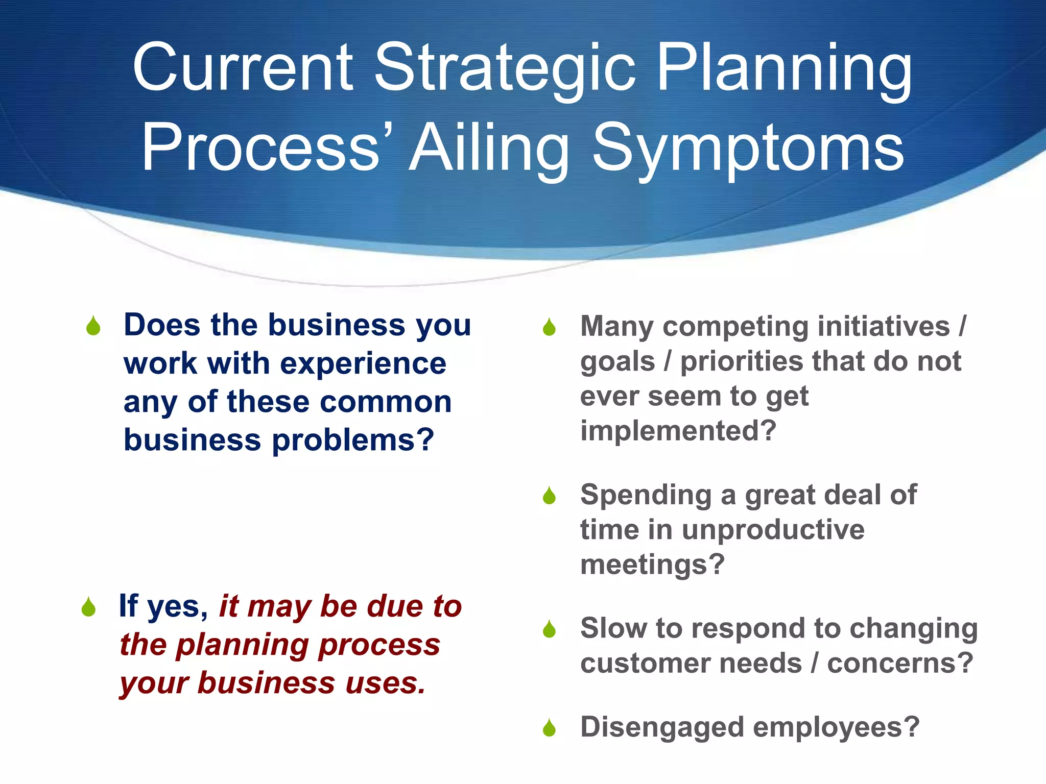 Current Strategic Planning
Process’ Ailing Symptoms
S Does the business you
work with experience
any of these common
business problems?
S Many competing initiatives /
goals / priorities that do not
ever seem to get
implemented?
S Spending a great deal of
time in unproductive
meetings?
S Slow to respond to changing
customer needs / concerns?
S Disengaged employees?
S If yes, it may be due to
the planning process
your business uses.
 