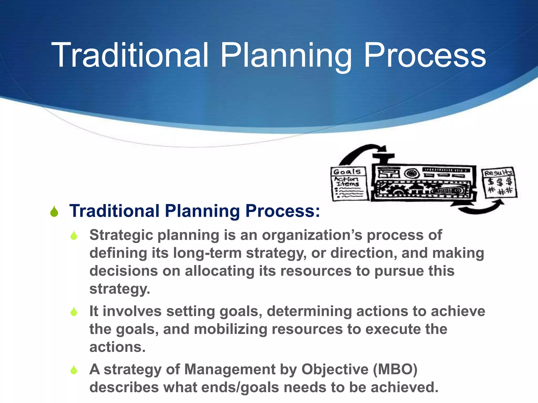 Traditional Planning Process
S Traditional Planning Process:
S Strategic planning is an organization’s process of
defining its long-term strategy, or direction, and making
decisions on allocating its resources to pursue this
strategy.
S It involves setting goals, determining actions to achieve
the goals, and mobilizing resources to execute the
actions.
S A strategy of Management by Objective (MBO)
describes what ends/goals needs to be achieved.
 