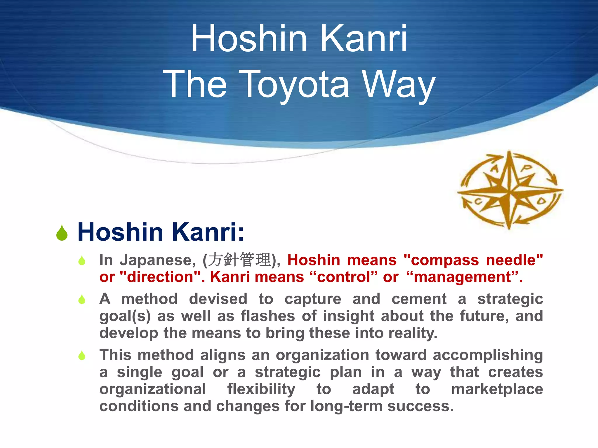 Hoshin Kanri
The Toyota Way
S Hoshin Kanri:
S In Japanese, (方針管理), Hoshin means "compass needle"
or "direction". Kanri means “control” or “management”.
S A method devised to capture and cement a strategic
goal(s) as well as flashes of insight about the future, and
develop the means to bring these into reality.
S This method aligns an organization toward accomplishing
a single goal or a strategic plan in a way that creates
organizational flexibility to adapt to marketplace
conditions and changes for long-term success.
 