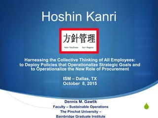 S
Hoshin Kanri
Harnessing the Collective Thinking of All Employees:
to Deploy Policies that Operationalize Strategic Goals and
to Operationalize the New Role of Procurement
ISM – Dallas, TX
October 8, 2015
Dennis M. Gawlik
Faculty – Sustainable Operations
The Pinchot University –
Bainbridge Graduate Institute
 
