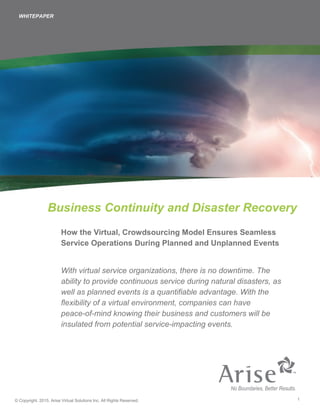 1© Copyright. 2015. Arise Virtual Solutions Inc. All Rights Reserved.
Business Continuity and Disaster Recovery
How the Virtual, Crowdsourcing Model Ensures Seamless
Service Operations During Planned and Unplanned Events
With virtual service organizations, there is no downtime. The
ability to provide continuous service during natural disasters, as
well as planned events is a quantifiable advantage. With the
flexibility of a virtual environment, companies can have
peace-of-mind knowing their business and customers will be
insulated from potential service-impacting events.
WHITEPAPER
 