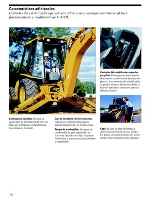 Características adicionales
Controles del estabilizador operado por piloto y otras ventajas contribuyen al buen
funcionamiento y rendimiento de la 416D.




                                                                                       Controles del estabilizador operados
                                                                                       por piloto. Estos generan bajos niveles
                                                                                       de esfuerzo y control de la modulación
                                                                                       preciso. Los controles del estabilizador
                                                                                       se pueden alcanzar fácilmente desde el
                                                                                       lado del operador cuando éste opera la
                                                                                       retroexcavadora.




Contrapesos apilables. Permite un          Caja de la batería y de herramientas.
ajuste fácil de distribución de peso sin   Espaciosa y cómodo espacio para
tener que reemplazar completamente         guardar herramientas en forma segura.
un contrapeso existente.                                                               Capó. El capó se abre fácilmente y
                                           Tanque de combustible. El tanque de
                                           combustible de gran capacidad con           ofrece un conveniente acceso a todos
                                           llave está ubicado en el lado izquierdo     los puntos de mantenimiento del motor
                                           del bastidor y tiene un escalón cambiable   desde el lado izquierdo de la máquina.
                                           y empernable.




10
 