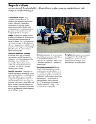 Respaldo al cliente
Los servicios de los distribuidores Caterpillar le ayudan a operar su máquina por más
tiempo y a costos más bajos.


Selección de la máquina. Haga
comparaciones detalladas de las
máquinas que usted está considerando
adquirir antes de la compra. Los
distribuidores Caterpillar pueden
ayudarle a estimar la vida útil de los
componentes, el costo de mantenimiento
preventivo y el verdadero costo del
tiempo de parada de la máquina.
Compra. Mire más allá del precio inicial.
Considere las opciones de financiamiento
disponibles así como los costos de
operación diarios. Este es el momento de
ver los servicios que los distribuidores
ofrecen y que pueden ser incluidos en el
costo de la máquina para reducir a largo
plazo los costos de adquisición y de
operación del equipo.
Convenios de Respaldo al Cliente.
Caterpillar ofrece una variedad de            Operación. La mejora de las técnicas de       Reemplazo. ¿Reparación, reconstrucción
convenios de respaldo al producto y           operación puede aumentar sus beneficios.      o reemplazo? Su distribuidor Cat le
trabaja con los clientes para desarrollar     Su distribuidor Caterpillar tiene             puede ayudar a evaluar los costos
el plan que mejor satisfaga sus               videocintas de capacitación, publicaciones    pertinentes de manera que usted
necesidades. Dichos planes pueden             y otras ideas para ayudar a aumentar la       pueda tomar la decisión correcta.
cubrir toda la máquina e incluso los          productividad.
accesorios, para ayudar a proteger            Servicios de mantenimiento. Escoja
la inversión del cliente.                     entre la amplia gama de servicios de
Respaldo al producto. Encontrará casi         mantenimiento de su distribuidor en el
todas las piezas en el mostrador de piezas    momento de la compra de su máquina.
de nuestro distribuidor. Los distribuidores   Los programas optativos de reparación
Caterpillar utilizan una red mundial          garantizan el costo de futuras reparaciones
computarizada para localizar piezas en        por adelantado. Los programas de
existencia a fin de reducir el tiempo de      diagnóstico tales como el análisis
                                                    SM
parada de la máquina. Ahorre dinero con       S·O·S , el muestro de refrigerante y
Piezas Reman Caterpillar originales. Ud.      el análisis técnico le ayudan a evitar
recibe la misma garantía y confiabilidad      reparaciones no programadas.
que con productos nuevos y con ahorros
del 40 al 70 por ciento.




                                                                                                                               11
 