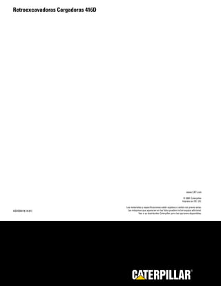 Retroexcavadoras Cargadoras 416D




                                                                                              www.CAT.com

                                                                                           © 2001 Caterpillar
                                                                                          Impreso en EE. UU.

                                   Los materiales y especificaciones están sujetos a cambio sin previo aviso.
ASHQ5419 (4-01)                     Las máquinas que aparecen en las fotos pueden incluir equipo adicional.
                                              Vea a su distribuidor Caterpillar para las opciones disponibles.




                                                                                                   R
 