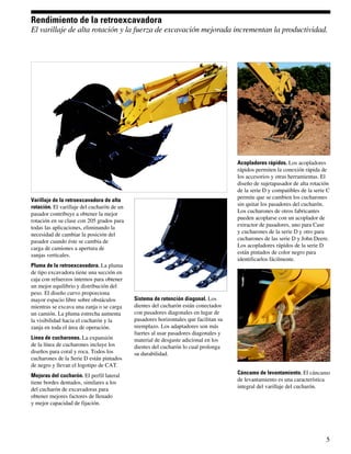 Rendimiento de la retroexcavadora
El varillaje de alta rotación y la fuerza de excavación mejorada incrementan la productividad.




                                                                                      Acopladores rápidos. Los acopladores
                                                                                      rápidos permiten la conexión rápida de
                                                                                      los accesorios y otras herramientas. El
                                                                                      diseño de sujetapasador de alta rotación
                                                                                      de la serie D y compatibles de la serie C
                                                                                      permite que se cambien los cucharones
Varillaje de la retroexcavadora de alta
                                                                                      sin quitar los pasadores del cucharón.
rotación. El varillaje del cucharón de un
                                                                                      Los cucharones de otros fabricantes
pasador contribuye a obtener la mejor
                                                                                      pueden acoplarse con un acoplador de
rotación en su clase con 205 grados para
                                                                                      extractor de pasadores, uno para Case
todas las aplicaciones, eliminando la
                                                                                      y cucharones de la serie D y otro para
necesidad de cambiar la posición del
                                                                                      cucharones de las serie D y John Deere.
pasador cuando éste se cambia de
                                                                                      Los acopladores rápidos de la serie D
carga de camiones a apertura de
                                                                                      están pintados de color negro para
zanjas verticales.
                                                                                      identificarlos fácilmente.
Pluma de la retroexcavadora. La pluma
de tipo excavadora tiene una sección en
caja con refuerzos internos para obtener
un mejor equilibrio y distribución del
peso. El diseño curvo proporciona
mayor espacio libre sobre obstáculos        Sistema de retención diagonal. Los
mientras se excava una zanja o se carga     dientes del cucharón están conectados
un camión. La pluma estrecha aumenta        con pasadores diagonales en lugar de
la visibilidad hacia el cucharón y la       pasadores horizontales que facilitan su
zanja en toda el área de operación.         reemplazo. Los adaptadores son más
                                            fuertes al usar pasadores diagonales y
Línea de cucharones. La expansión           material de desgaste adicional en los
de la línea de cucharones incluye los       dientes del cucharón lo cual prolonga
diseños para coral y roca. Todos los        su durabilidad.
cucharones de la Serie D están pintados
de negro y llevan el logotipo de CAT.
                                                                                      Cáncamo de levantamiento. El cáncamo
Mejoras del cucharón. El perfil lateral
                                                                                      de levantamiento es una característica
tiene bordes dentados, similares a los
del cucharón de excavadoras para                                                      integral del varillaje del cucharón.
obtener mejores factores de llenado
y mejor capacidad de fijación.




                                                                                                                             5
 