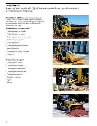 Herramientas
Seleccione de la amplia selección de herramientas diseñadas específicamente para
la retroexcavadora cargadora.


Herramientas de la 416D. Las herramientas diseñadas por
Caterpillar para la retroexcavadora cargadora amplían la
versatilidad de las máquinas. Construidas para durar y rendir,
estas herramientas ofrecen alta productividad, vida útil
prolongada y gran valor:
Herramientas de la retroexcavadora
• Cucharón de servicio estándar
• Cucharón de servicio pesado
• Cucharón para roca de servicio pesado
• Cucharón de alta capacidad
• Cucharón para coral
• Cucharón para limpieza de zanjas
• Martillo hidráulico
• Compactador de plancha vibratoria
• Desgarrador


Herramientas del cargador
• Cucharón de uso general
• Cucharón de uso múltiple
• Cucharón de descarga lateral
• Cucharón para material liviano
• Cucharón de penetración
• Horquillas cargadoras
• Cepillo
• Rastrillo




6
 