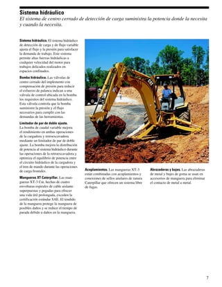 Sistema hidráulico
El sistema de centro cerrado de detección de carga suministra la potencia donde la necesita
y cuando la necesita.


Sistema hidráulico. El sistema hidráulico
de detección de carga y de flujo variable
ajusta el flujo y la presión para satisfacer
la demanda de trabajo. Este sistema
permite altas fuerzas hidráulicas a
cualquier velocidad del motor para
trabajos delicados realizados en
espacios confinados.
Bomba hidráulica. Las válvulas de
centro cerrado del implemento con
compensación de presión para reducir
el esfuerzo de palanca indican a una
válvula de control ubicada en la bomba
los requisitos del sistema hidráulico.
Esta válvula controla que la bomba
suministre la presión y el flujo
necesarios para cumplir con las
demandas de las herramientas.
Limitador de par de doble ajuste.
La bomba de caudal variable mejora
el rendimiento en ambas operaciones
de la cargadora y retroexcavadora
mediante un limitador de par de doble
ajuste. La bomba mejora la distribución
de potencia al sistema hidráulico durante
las operaciones de la retroexcavadora y
optimiza el equilibrio de potencia entre
el circuito hidráulico de la cargadora y
el tren de mando durante las operaciones
de carga frontales.                            Acoplamientos. Las mangueras XT-3          Abrazaderas y bujes. Las abrazaderas
                                               están combinadas con acoplamientos y       de metal y bujes de goma se usan en
Mangueras XT Caterpillar. Las man-             conexiones de sellos anulares de ranura    accesorios de manguera para eliminar
gueras XT-3 Cat, hechas de cuatro              Caterpillar que ofrecen un sistema libre   el contacto de metal a metal.
envolturas espirales de cable aislante         de fugas.
superpuestas y pegadas para ofrecer
una vida útil prolongada, exceden la
certificación estándar SAE. El tendido
de la manguera protege la manguera de
posibles daños y se reduce el tiempo de
parada debido a daños en la manguera.




                                                                                                                                 7
 