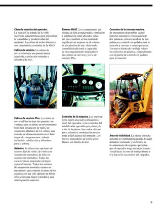 Cómoda estación del operador.              Sistema HVAC. Los componentes del            Controles de la retroexcavadora.
La estación de trabajo de la 416D          sistema de aire acondicionado, ventilación   Se encuentran disponibles cuatro
incorpora características para maximizar   y calefacción están ubicados cerca           patrones mecánicos: Excavadora de
la comodidad y productividad del           del piso, también se han realizado           dos palancas, retroexcavadora de dos
operador. La cabina de techo abierto es    significativas mejoras en el sistema         palancas y control con pedales para la
una característica estándar de la 416D.    de circulación de aire, ofreciendo           rotación y con tres o cuatro palancas.
                                           comodidad adicional y capacidad              Un nuevo diseño de varillaje reduce
Cabina de servicio. La cabina de
                                           de descongelamiento mejorada en              los esfuerzos de palanca, especialmente
servicio incluye una puerta lateral
                                           las cabinas de servicio y en la de           con el patrón de control con pedales
izquierda, calefacción estándar y
                                           servicio Plus.                               para la rotación.
alfombra de piso.




                                           Controles de la máquina. Los interrup-
Cabina de servicio Plus. La cabina de
                                           tores tienen una nueva ubicación a
servicio Plus incluye dos puertas con
                                           nivel del operador, y los controles del
ventanas que se abren, un revestimiento
                                           estabilizador operados por piloto y la
listo para instalación de radio, un
                                           traba de la pluma, los cuales ofrecen
suministro eléctrico de 12-voltios, una
                                           poco esfuerzo y modulación precisa,
consola de almacenamiento en el lado
                                           están a fácil alcance del operador. Los      Area de visibilidad. La pluma estrecha
izquierdo con posavasos, volante
                                           nuevos indicadores de esfera color           aumenta la visibilidad hacia atrás. El capó
inclinable, calefacción y alfombras
                                           blanco son fáciles de leer.                  delantero inclinado y los brazos de
para la cabina.
                                                                                        levantamiento divergentes permiten
Asientos. Se ofrece tres opciones de                                                    que el operador tenga un mejor campo
asiento: fijo de vinilo, de vinilo con                                                  visual hacia la zona de trabajo frente a
suspensión neumática, de tela con                                                       él y hacia los accesorios del cargador.
suspensión neumática. Todas las
características mejoradas incluyen
cojines Contour. Todos los asientos
de suspensión neumática tienen un
mecanismo que controla la altura de los
asientos con tan sólo oprimir un botón
ofreciendo una mayor variedad y una
amortiguación superior.




                                                                                                                                 9
 