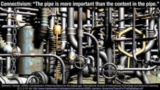 Connectivism: “The pipe is more important than the content in the pipe.”
Siemens, George. (2005). Connectivism: A learning theory for the digital age. International Journal of Instructional Technology and Distance Learning,
2(1), 3-10. doi: http://www.ingedewaard.net/papers/connectivism/2005_siemens_ALearningTheoryForTheDigitalAge.pdf
 
