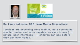 Dr. Larry Johnson, CEO, New Media Consortium:

“devices are becoming more mobile, more connected,
smaller, faster and more capable, so easy to use [...]
natural user interfaces [...] children can use before
they can even speak. ”
 