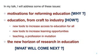 3
In my talk, I will address some of these issues:

motivations for reforming education [WHY ?]
education, from craft to industry [HOW?]
new tools to increase access to education for all
new tools to increase learning opportunities
teaching, a profession in mutation
the new horizon of research in education
[WHAT WILL COME NEXT ?]
 