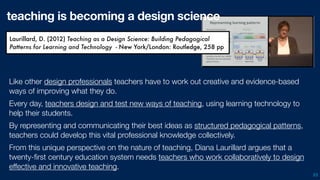 53
Like other design professionals teachers have to work out creative and evidence-based
ways of improving what they do.
Every day, teachers design and test new ways of teaching, using learning technology to
help their students.
By representing and communicating their best ideas as structured pedagogical patterns,
teachers could develop this vital professional knowledge collectively.
From this unique perspective on the nature of teaching, Diana Laurillard argues that a
twenty-ﬁrst century education system needs teachers who work collaboratively to design
effective and innovative teaching.
Laurillard, D. (2012) Teaching as a Design Science: Building Pedagogical
Patterns for Learning and Technology - New York/London: Routledge, 258 pp
teaching is becoming a design science
 