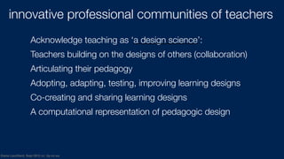 Diana Laurillard, Sept 2012 cc: by-nc-sa
innovative professional communities of teachers
Acknowledge teaching as ‘a design science’:
Teachers building on the designs of others (collaboration)
Articulating their pedagogy
Adopting, adapting, testing, improving learning designs
Co-creating and sharing learning designs
A computational representation of pedagogic design
 