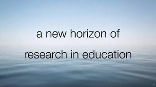 56
a new horizon of
research in education
 