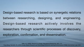 57
Design-based research is based on synergetic relations
between researching, designing, and engineering.
Design-based research actively involves the
researchers through scientiﬁc processes of discovery,
exploration, conﬁrmation, and dissemination.
Kelly, A. E. (2003). Research as design. Educational Researcher, 32(1), 3-4.
Feng Wang, Hannaﬁn, M.J.(2005) Design-Based Research and Technology-Enhanced Learning Environments, ETR&D, Vol. 53, No. 4, pp. 5-23
 