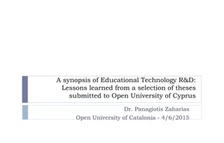 A synopsis of Educational Technology R&D:
Lessons learned from a selection of theses
submitted to Open University of Cyprus
Dr. Panagiotis Zaharias
Open University of Catalonia - 4/6/2015
 