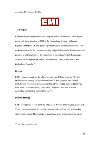 77
Appendix 1: Company Profile
The Company
EMI is the largest independent music company and the oldest of the “Music Major...