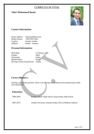 CURRICULUM VITAE
Taher Mohammed Qasim
Contact Information:
Email Address: Tqasim@hikma.com
Mobile Phone: +962795471846
Country: Amman, Jordan
Address: Jordan – Amman
Personal Information:
Birth Date: 11 February 1988
Gender: Male
Nationality: Jordan
Marital Status: Single
Driving License Issued From: Jordan
Career Objective:
Seeking a permanent position, where I can develop my technical and communication skills
and experiences.
Education:
2006-2007: Roman Catholic High School, Zarqa-Jordan, High School.
2007-2012: Jordan University, Amman-Jordan, B.Sc in Medical Analysis.
Page 1 of 3
 