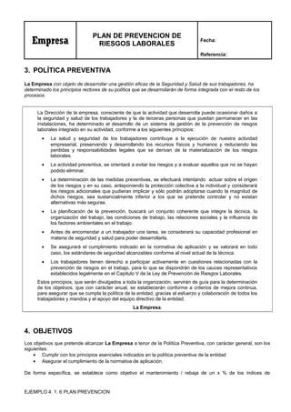 Empresa
PLAN DE PREVENCION DE
RIESGOS LABORALES
Fecha:
Referencia:
3. POLÍTICA PREVENTIVA
La Empresa con objeto de desarrollar una gestión eficaz de la Seguridad y Salud de sus trabajadores, ha
determinado los principios rectores de su política que se desarrollarán de forma integrada con el resto de los
procesos.
La Dirección de la empresa, consciente de que la actividad que desarrolla puede ocasionar daños a
la seguridad y salud de los trabajadores y la de terceras personas que puedan permanecer en las
instalaciones, ha determinado el desarrollo de un sistema de gestión de la prevención de riesgos
laborales integrado en su actividad, conforme a los siguientes principios:
• La salud y seguridad de los trabajadores contribuye a la ejecución de nuestra actividad
empresarial, preservando y desarrollando los recursos físicos y humanos y reduciendo las
perdidas y responsabilidades legales que se derivan de la materialización de los riesgos
laborales.
• La actividad preventiva, se orientará a evitar los riesgos y a evaluar aquellos que no se hayan
podido eliminar.
• La determinación de las medidas preventivas, se efectuará intentando actuar sobre el origen
de los riesgos y en su caso, anteponiendo la protección colectiva a la individual y considerará
los riesgos adicionales que pudieran implicar y sólo podrán adoptarse cuando la magnitud de
dichos riesgos, sea sustancialmente inferior a los que se pretende controlar y no existan
alternativas más seguras.
• La planificación de la prevención, buscará un conjunto coherente que integre la técnica, la
organización del trabajo, las condiciones de trabajo, las relaciones sociales y la influencia de
los factores ambientales en el trabajo.
• Antes de encomendar a un trabajador una tarea, se considerará su capacidad profesional en
materia de seguridad y salud para poder desarrollarla.
• Se asegurará el cumplimiento indicado en la normativa de aplicación y se valorará en todo
caso, los estándares de seguridad alcanzables conforme al nivel actual de la técnica.
• Los trabajadores tienen derecho a participar activamente en cuestiones relacionadas con la
prevención de riesgos en el trabajo, para lo que se dispondrán de los cauces representativos
establecidos legalmente en el Capitulo V de la Ley de Prevención de Riesgos Laborales.
Estos principios, que serán divulgados a toda la organización, servirán de guía para la determinación
de los objetivos, que con carácter anual, se establecerán conforme a criterios de mejora continua,
para asegurar que se cumpla la política de la entidad, gracias al esfuerzo y colaboración de todos los
trabajadores y mandos y el apoyo del equipo directivo de la entidad.
La Empresa.
4. OBJETIVOS
Los objetivos que pretende alcanzar La Empresa a tenor de la Política Preventiva, con carácter general, son los
siguientes:
• Cumplir con los principios esenciales indicados en la política preventiva de la entidad
• Asegurar el cumplimiento de la normativa de aplicación.
De forma específica, se establece como objetivo el mantenimiento / rebaja de un x % de los índices de
EJEMPLO 4. 1. 6 PLAN PREVENCION
 