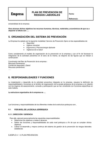 Empresa
PLAN DE PREVENCION DE
RIESGOS LABORALES
Fecha:
Referencia:
siniestralidad de la empresa.
Para alcanzar dichos objetivos los recursos humanos, técnicos, materiales y económicos de que va a
disponer al efecto son .....
5. ORGANIZACIÓN DEL SISTEMA DE PREVENCIÓN
La Empresa ha optado por la siguiente modalidad: Servicio de Prevención Ajeno en las especialidades de:
• Seguridad
• Higiene Industrial
• Ergonomía y Psicosociología Aplicada
• Vigilancia de la Salud
Como complemento al modelo de organización de la prevención en la empresa y con el fin de favorecer la
integración de la actividad preventiva en el seno de la misma, se dispone de las figuras que se indican a
continuación:
Coordinador del Plan de Prevención de la empresa :
Recursos Preventivos:
Comité de Seguridad y Salud:
Recursos preventivos:
.....
6. RESPONSABILIDADES Y FUNCIONES
La implantación y desarrollo de la actividad preventiva integrada en la empresa, requiere la definición de
responsabilidades y funciones en el ámbito de organización de la escala jerárquica de la empresa y en relación
con los órganos de asesoramiento, consulta y participación que se han constituido con funciones específicas en
esta materia.
La estructura organizativa de la empresa es ....
Las funciones y responsabilidades de los diferentes niveles de la estructura jerárquica son:
0.1. POR NIVEL DE LA ESCALA JERÁRQUICA
6.1.1. DIRECCIÓN / GERENCIA
Para ello, ejercerá personalmente las siguientes responsabilidades:
• Determinar los objetivos y metas a alcanzar
• Definir las funciones y responsabilidades de cada nivel jerárquico a fin de que se cumplan dichos
objetivos
• Liderar el desarrollo y mejora continua del sistema de gestión de la prevención de riesgos laborales
establecido
EJEMPLO 4. 1. 6 PLAN PREVENCION
 